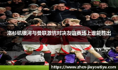洛杉矶银河与曼联激情对决友谊赛场上谁能胜出